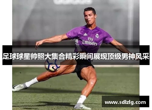 足球球星帅照大集合精彩瞬间展现顶级男神风采