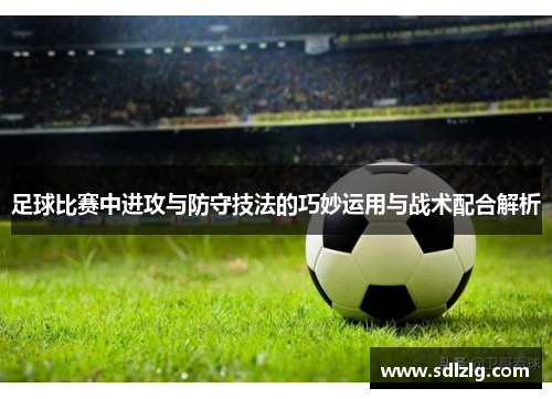 足球比赛中进攻与防守技法的巧妙运用与战术配合解析